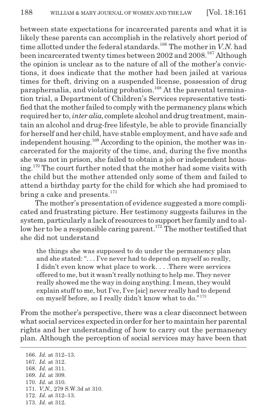 188 WILLLAM & MARY JOURNALOF WOMENANDTHELAW  [Vol. 18:161  between state expectations for incarcerated parents and what it is likely these parents ean accomplish in the relatively short period of time allotted under the federal standards." The mother in V.N. had been incarcerated twenty times between 2002 and 2008."” Although the opinion is unclear as to the nature of all of the mother’s convic- tions, it does indicate that the mother had been jailed at various times for theft, driving on a suspended license, possession of drug paraphernalia, and violating probation.’*” At the parental termina- tion trial, a Department of Children’s Services representative testi- fied that the mother failed to comply with the permanency plans which required herto, inter alia, complete alcohol and drug treatment, main- tain an aleohol and drug-free lifestyle, be able to provide financially forherself and her child, have stable employment, and have safe and independent housing."*” According to the opinion, the mother was in- carcerated for the majority of the time, and, during the five months she was not in prison, she failed to obtain a job or independent hous- ing.™ The court further noted that the mother had some visits with the child but the mother attended only some of them and failed to attend a birthday party for the child for which she had promised to bring a cake and presents.”  The mother’s presentation of evidence suggested a more compli- cated and frustrating picture. Her testimony suggests failures in the system, particularly a lack of resources to support her family and toal- low her to be a responsible caring parent."™ The mother testified that she did not understand  the things she was supposed to do under the permanency plan and she stated: ... I’ve never had to depend on myself o really, T didn’t even know what place to work. . . There were services offered to me, but it wasn’t really nothing to help me. They never really showed me the way in doing anything. I mean, they would explain stuff to me, but I’ve, I’ve [sic] never really had to depend on myself before, so I really didn’t know what to do.”’™  From the mother’s perspective, there was a clear disconnect between ‘what social services expected in order for her to maintain her parental rights and her understanding of how to carry out the permanency plan. Although the perception of social services may have been that  166, Id. at 312-13. 167, Id. at 312  168, Id. at 311  169, Id. at 306  170. Id. at 310.  171, V.N.. 279 SW.ad at 310, 172, Id. ot 31213,  173, Id. at 312 
